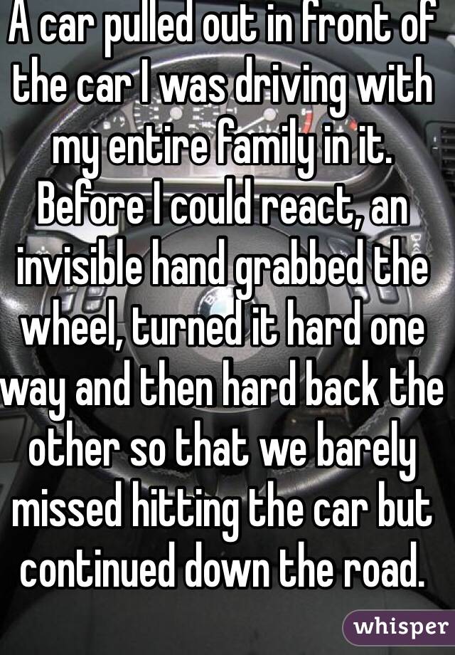 A car pulled out in front of the car I was driving with my entire family in it.  Before I could react, an invisible hand grabbed the wheel, turned it hard one way and then hard back the other so that we barely missed hitting the car but continued down the road.