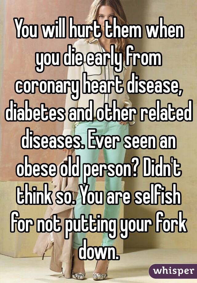 You will hurt them when you die early from coronary heart disease, diabetes and other related diseases. Ever seen an obese old person? Didn't think so. You are selfish for not putting your fork down. 