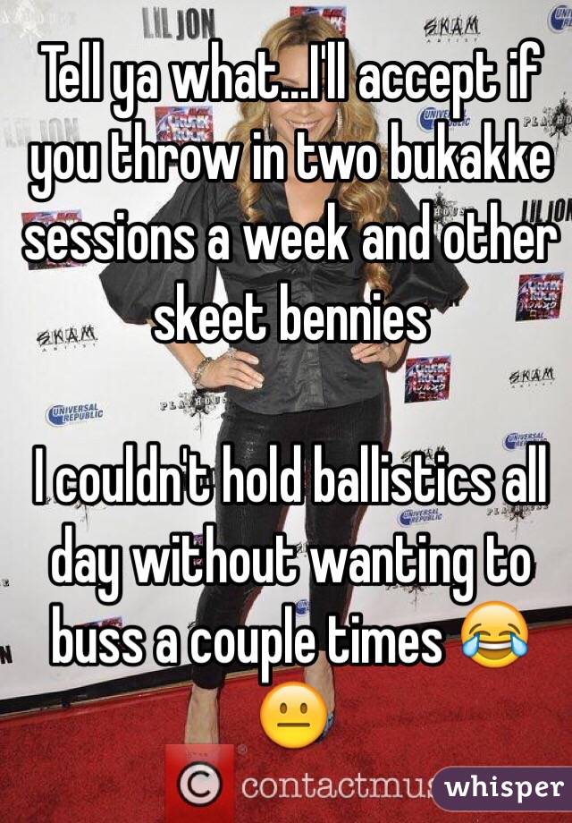 Tell ya what...I'll accept if you throw in two bukakke sessions a week and other skeet bennies

I couldn't hold ballistics all day without wanting to buss a couple times 😂
😐