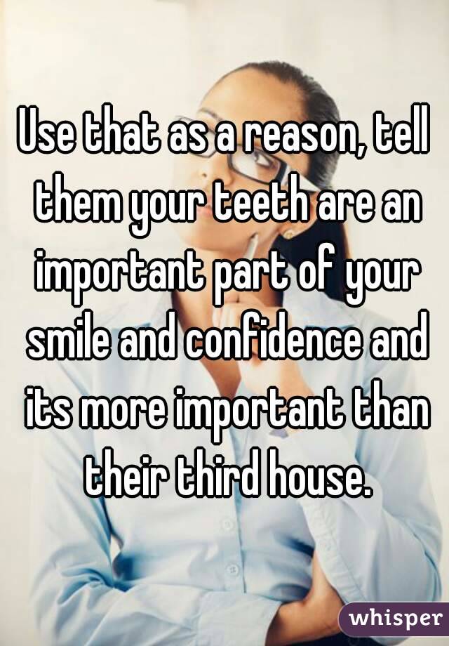 Use that as a reason, tell them your teeth are an important part of your smile and confidence and its more important than their third house.
