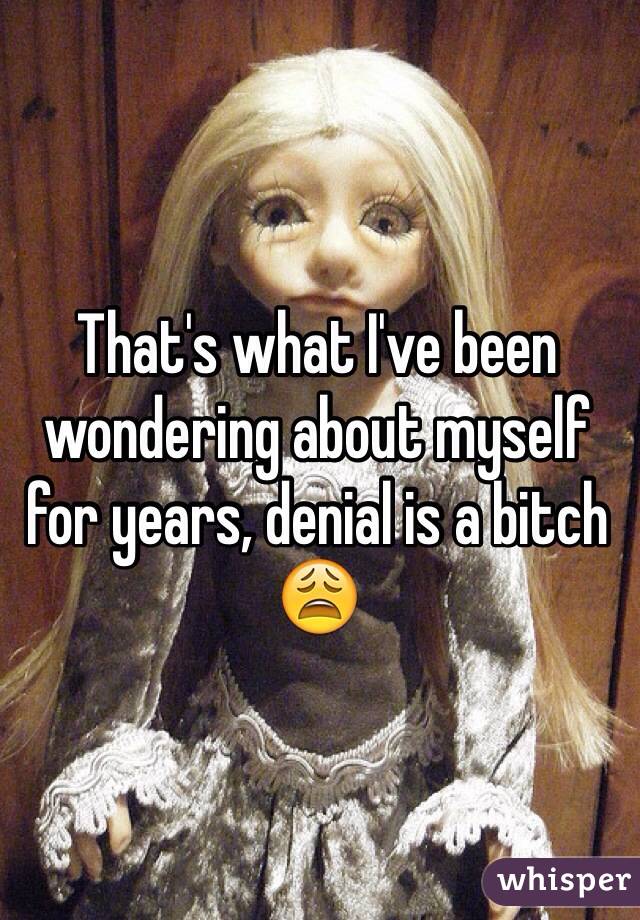 That's what I've been wondering about myself for years, denial is a bitch 😩