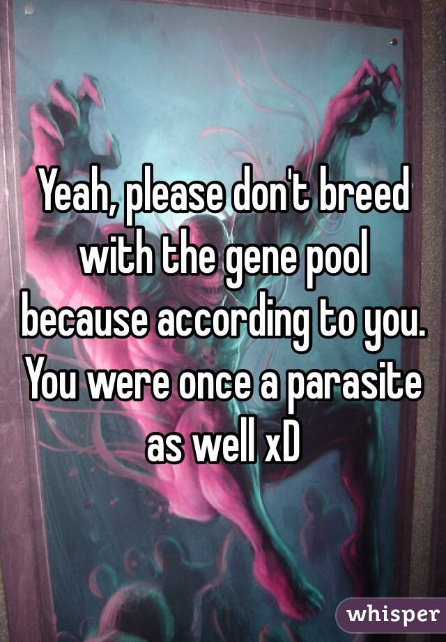 Yeah, please don't breed with the gene pool because according to you. You were once a parasite as well xD