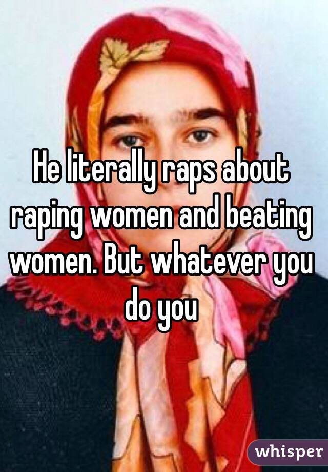 He literally raps about raping women and beating women. But whatever you do you 