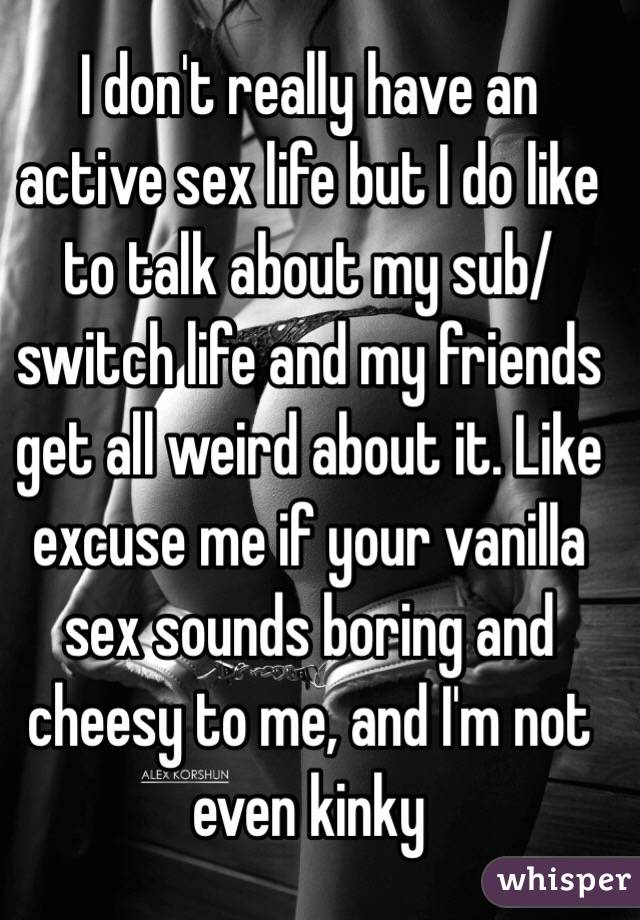 I don't really have an active sex life but I do like to talk about my sub/switch life and my friends get all weird about it. Like excuse me if your vanilla sex sounds boring and cheesy to me, and I'm not even kinky