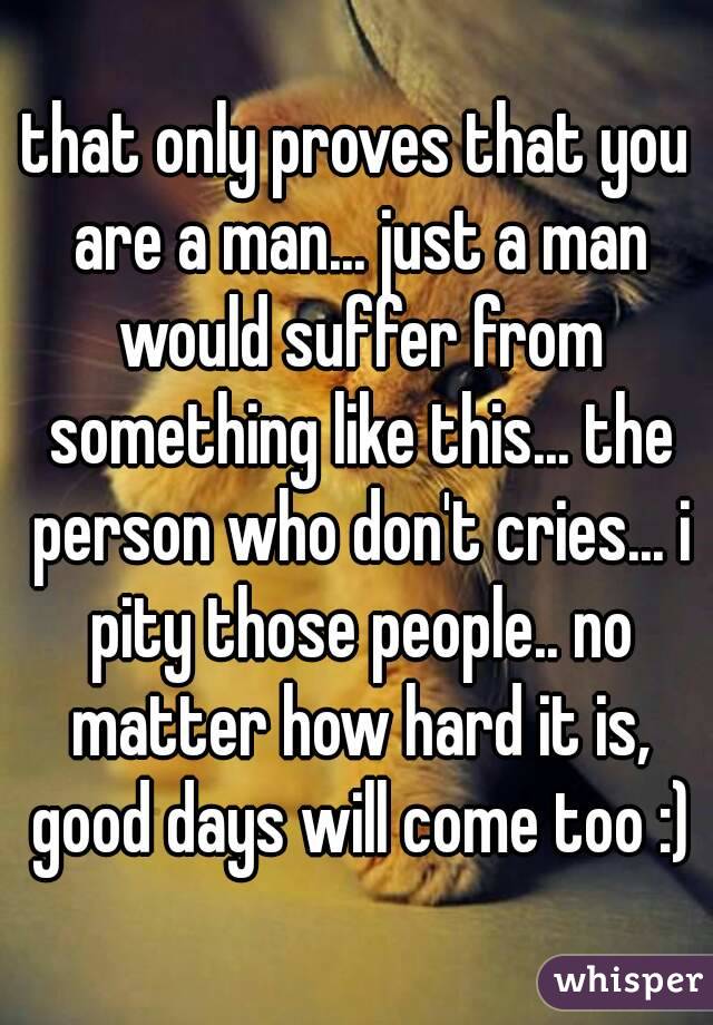 that only proves that you are a man... just a man would suffer from something like this... the person who don't cries... i pity those people.. no matter how hard it is, good days will come too :)