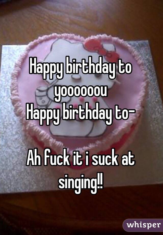 Happy birthday to yoooooou
Happy birthday to-

Ah fuck it i suck at singing!! 