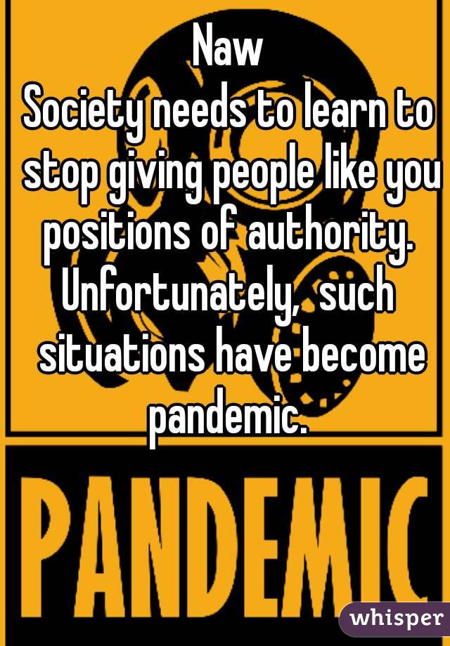 Naw
Society needs to learn to stop giving people like you positions of authority. 
Unfortunately,  such situations have become pandemic. 
