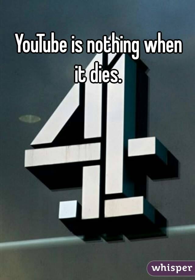 YouTube is nothing when it dies. 