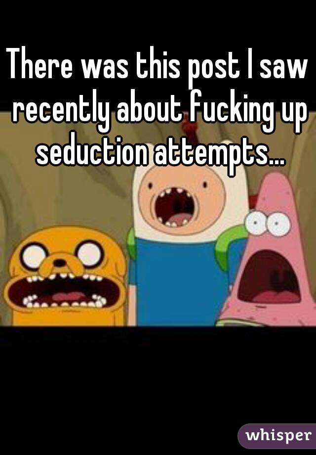There was this post I saw recently about fucking up seduction attempts...
