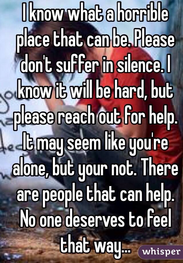 I know what a horrible place that can be. Please don't suffer in silence. I know it will be hard, but please reach out for help. It may seem like you're alone, but your not. There are people that can help. No one deserves to feel that way...