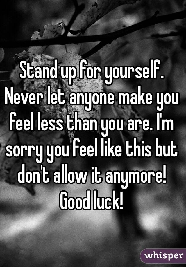 Stand up for yourself. Never let anyone make you feel less than you are. I'm sorry you feel like this but don't allow it anymore! Good luck!
