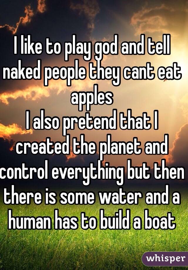 I like to play god and tell naked people they cant eat apples
I also pretend that I created the planet and control everything but then there is some water and a human has to build a boat