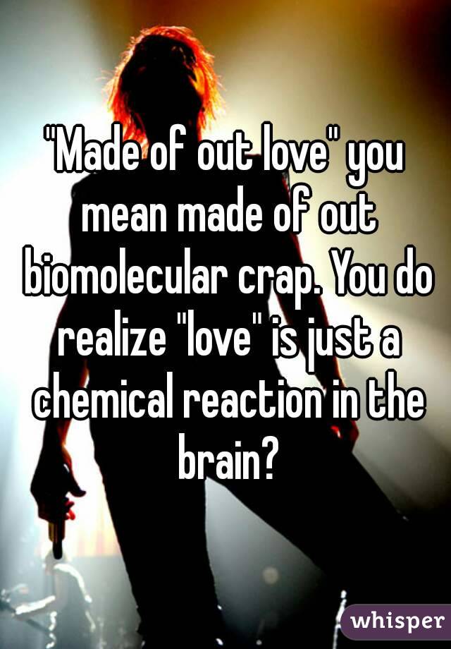 "Made of out love" you mean made of out biomolecular crap. You do realize "love" is just a chemical reaction in the brain?