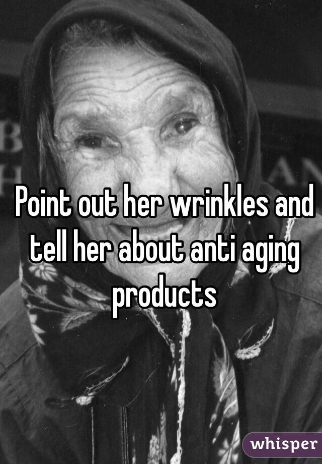 Point out her wrinkles and tell her about anti aging products