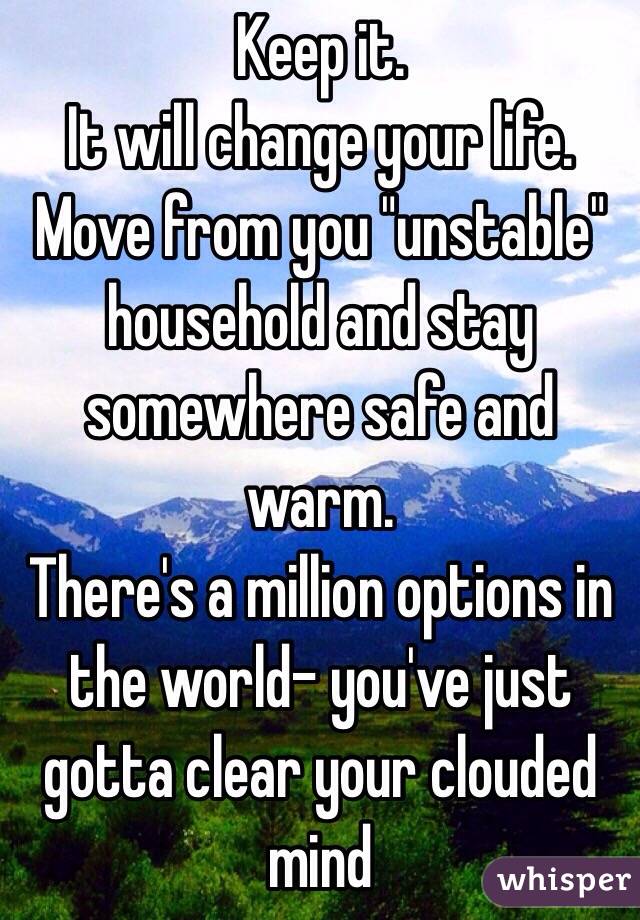 Keep it. 
It will change your life.
Move from you "unstable" household and stay somewhere safe and warm. 
There's a million options in the world- you've just gotta clear your clouded mind 