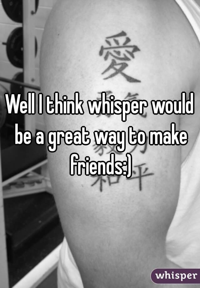 Well I think whisper would be a great way to make friends:)