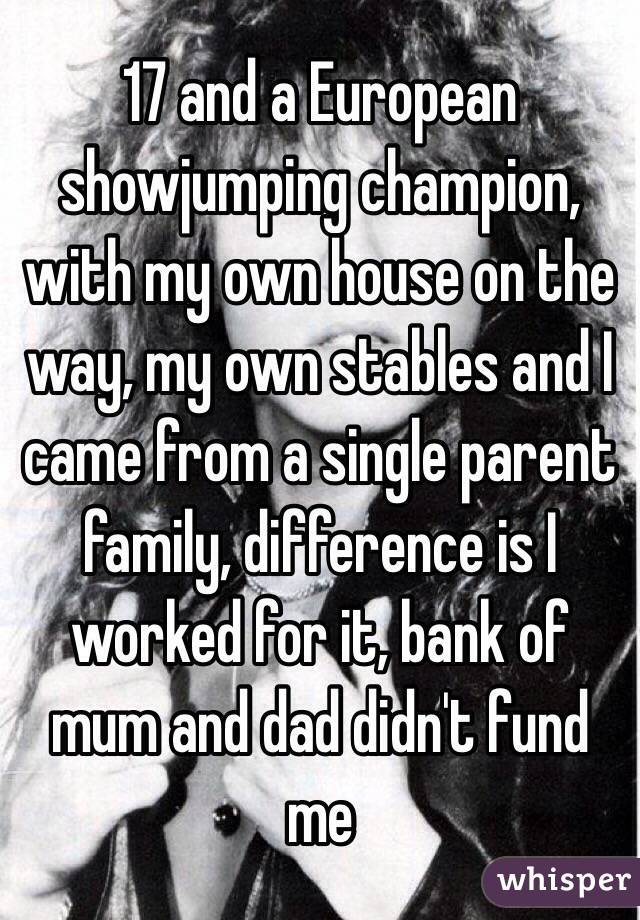 17 and a European showjumping champion, with my own house on the way, my own stables and I came from a single parent family, difference is I worked for it, bank of mum and dad didn't fund me