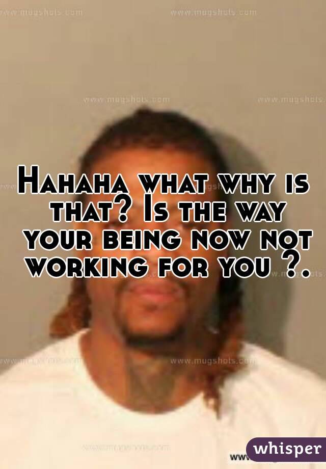 Hahaha what why is that? Is the way your being now not working for you ?.