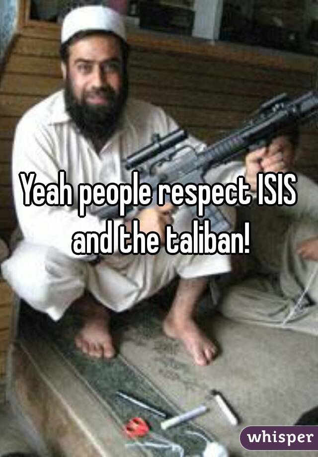 Yeah people respect ISIS and the taliban!