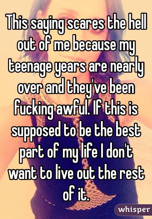 This saying scares the hell out of me because my teenage years are nearly over and they've been fucking awful. If this is supposed to be the best part of my life I don't want to live out the rest of it.