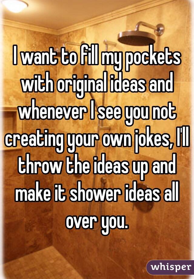  I want to fill my pockets with original ideas and whenever I see you not creating your own jokes, I'll throw the ideas up and make it shower ideas all over you. 