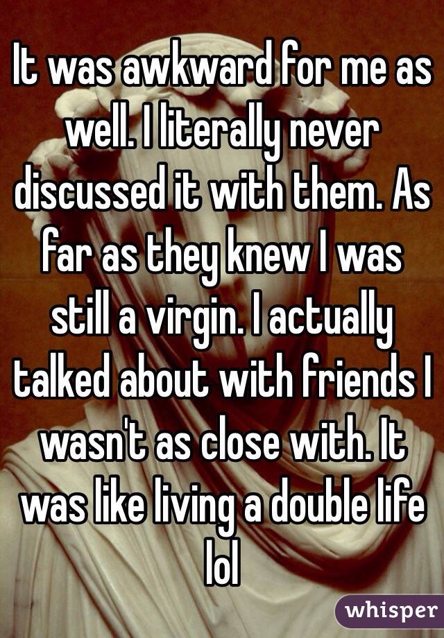 It was awkward for me as well. I literally never discussed it with them. As far as they knew I was still a virgin. I actually talked about with friends I wasn't as close with. It was like living a double life lol 