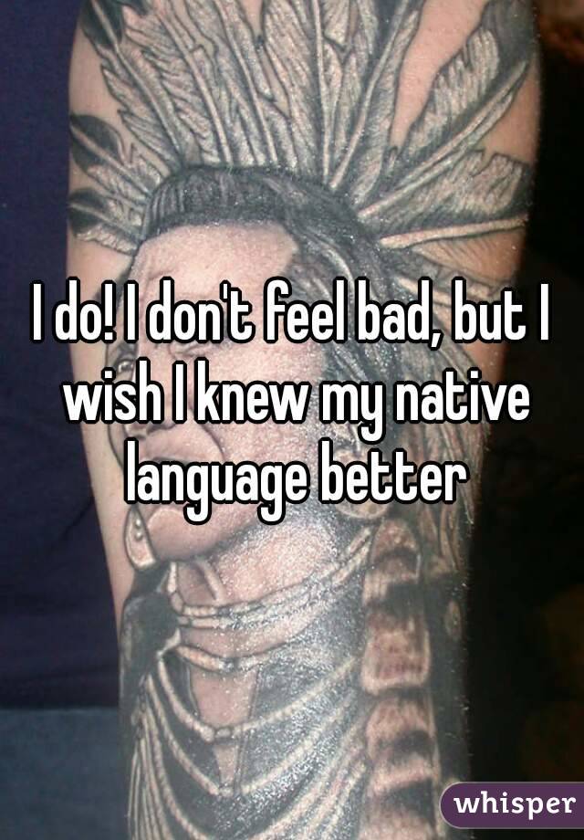 I do! I don't feel bad, but I wish I knew my native language better