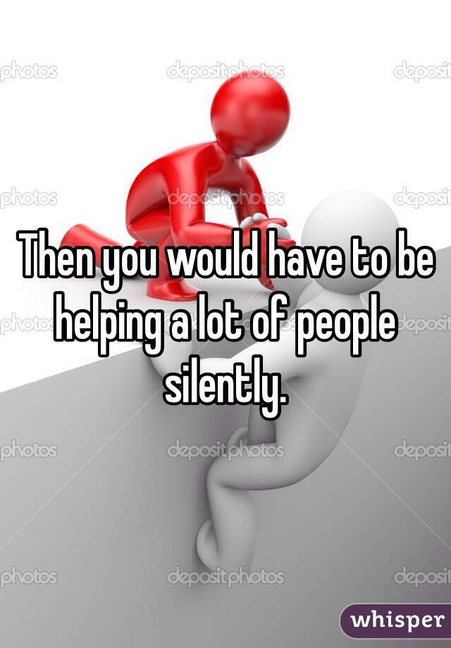 Then you would have to be helping a lot of people silently.