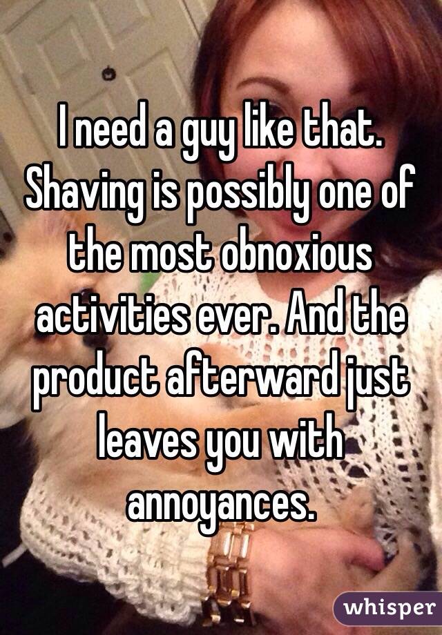 I need a guy like that. Shaving is possibly one of the most obnoxious activities ever. And the product afterward just leaves you with annoyances. 