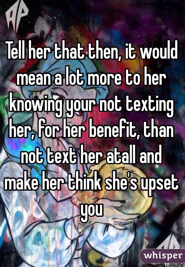 Tell her that then, it would mean a lot more to her knowing your not texting her, for her benefit, than not text her atall and make her think she's upset you