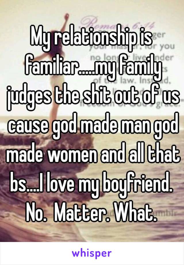 My relationship is familiar.....my family judges the shit out of us cause god made man god made women and all that bs....I love my boyfriend.  No.  Matter. What. 