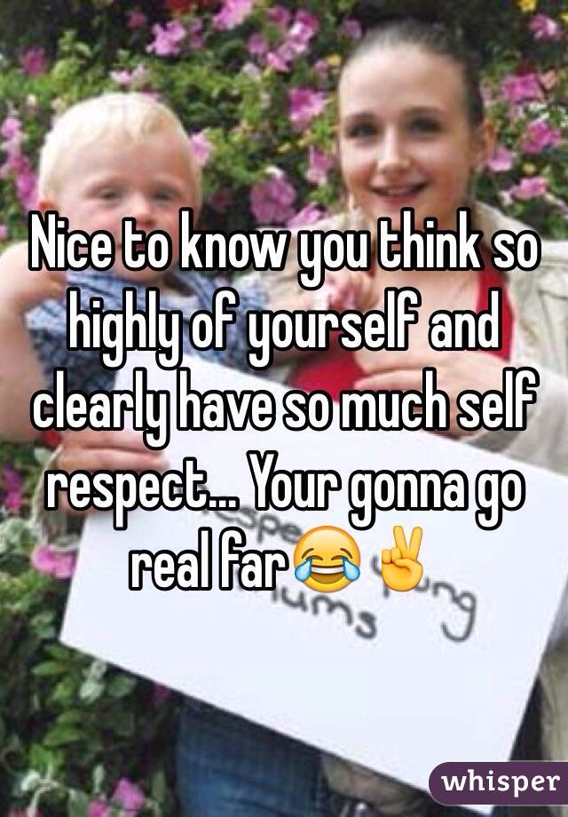Nice to know you think so highly of yourself and clearly have so much self respect... Your gonna go real far😂✌️
