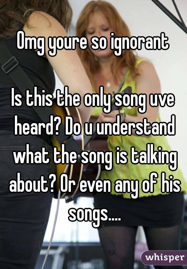 Omg youre so ignorant

Is this the only song uve heard? Do u understand what the song is talking about? Or even any of his songs....