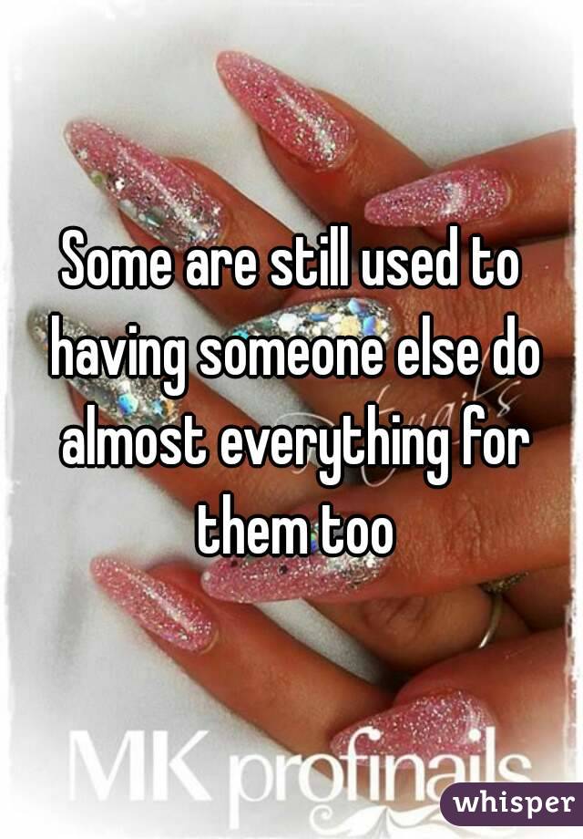 Some are still used to having someone else do almost everything for them too