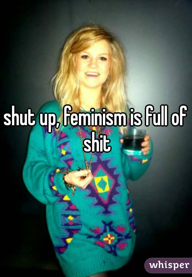 shut up, feminism is full of shit