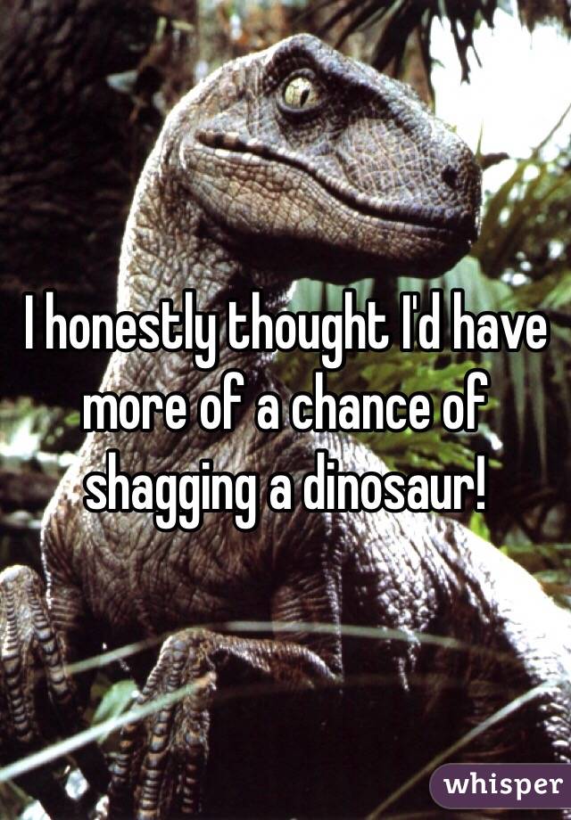 I honestly thought I'd have more of a chance of shagging a dinosaur!