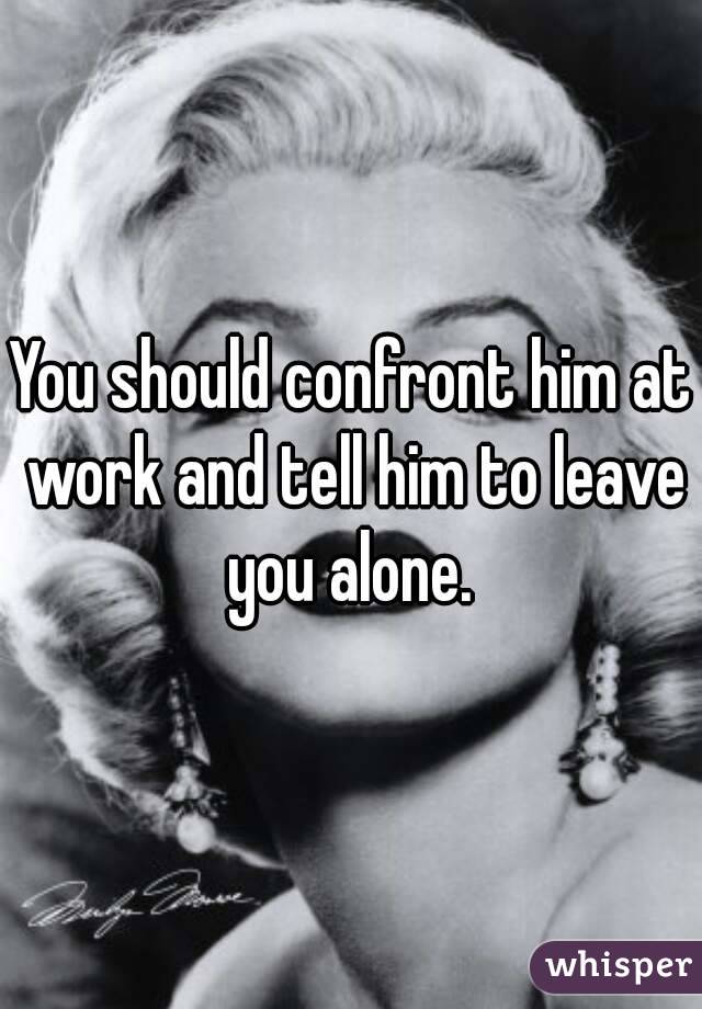 You should confront him at work and tell him to leave you alone. 