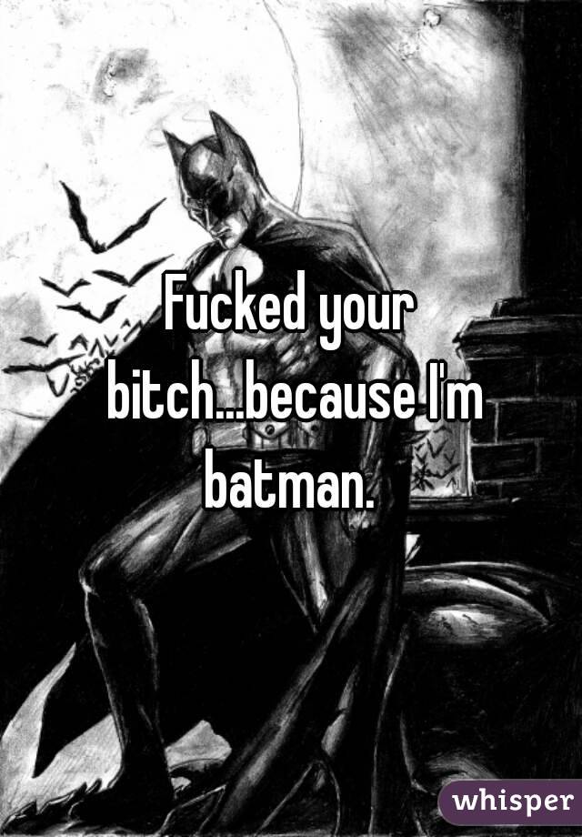 Fucked your bitch...because I'm batman. 