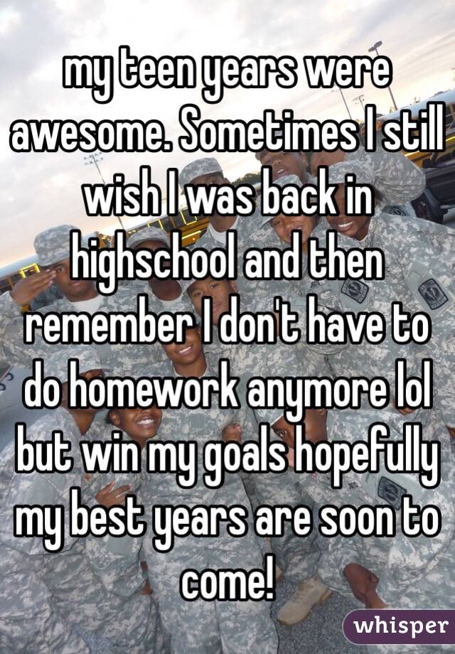 my teen years were awesome. Sometimes I still wish I was back in highschool and then remember I don't have to do homework anymore lol but win my goals hopefully my best years are soon to come!