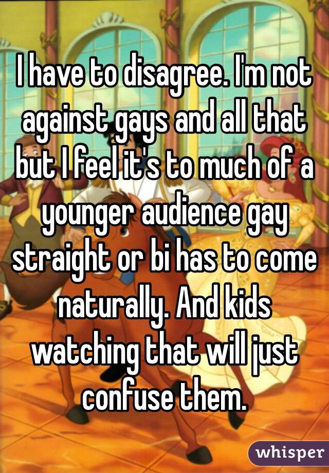 I have to disagree. I'm not against gays and all that but I feel it's to much of a younger audience gay straight or bi has to come naturally. And kids watching that will just confuse them.