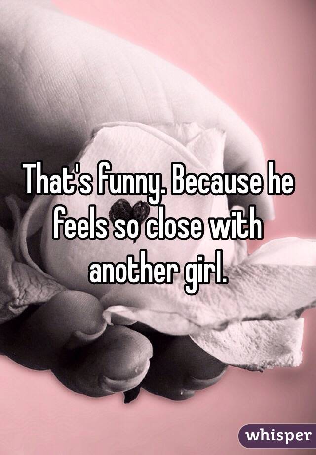 That's funny. Because he feels so close with another girl. 