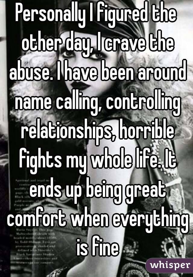 Personally I figured the other day, I crave the abuse. I have been around name calling, controlling relationships, horrible fights my whole life. It ends up being great comfort when everything is fine