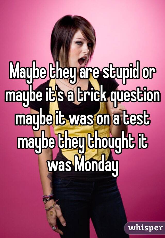 Maybe they are stupid or maybe it's a trick question maybe it was on a test maybe they thought it was Monday 