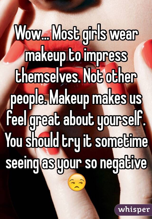 Wow... Most girls wear makeup to impress themselves. Not other people. Makeup makes us feel great about yourself. You should try it sometime seeing as your so negative 😒