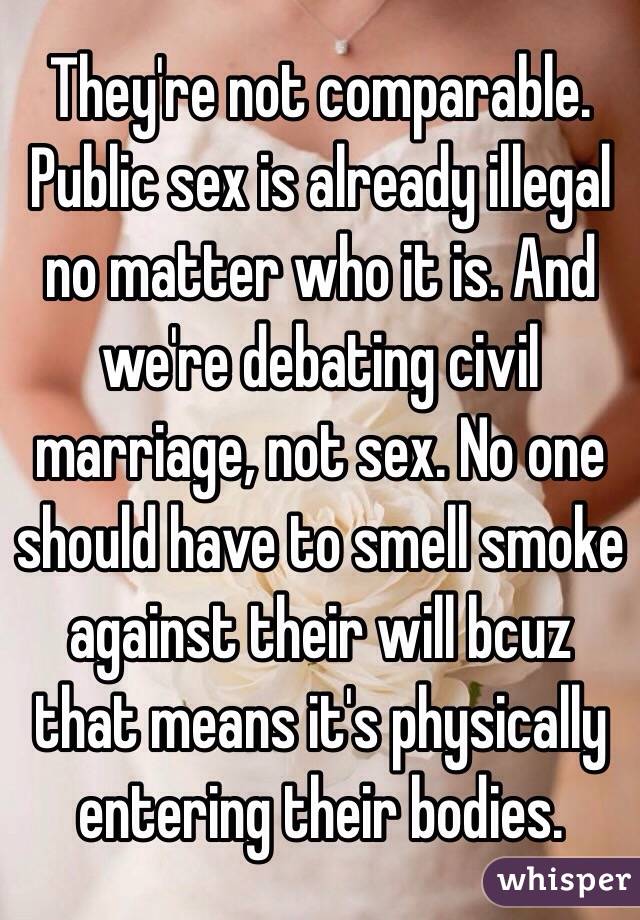 They're not comparable. Public sex is already illegal no matter who it is. And we're debating civil marriage, not sex. No one should have to smell smoke against their will bcuz that means it's physically entering their bodies. 