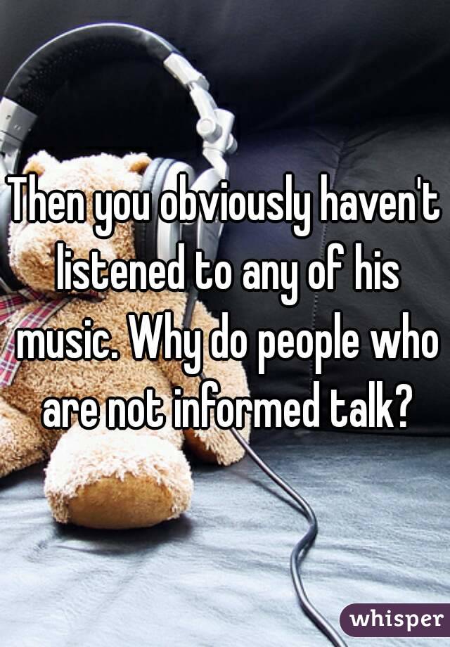 Then you obviously haven't listened to any of his music. Why do people who are not informed talk?