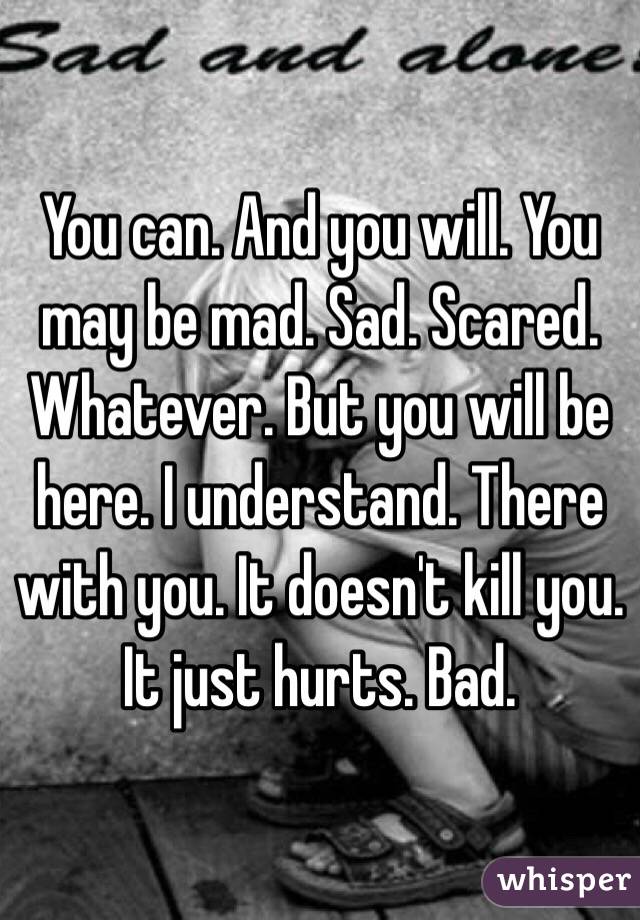 You can. And you will. You may be mad. Sad. Scared. Whatever. But you will be here. I understand. There with you. It doesn't kill you. It just hurts. Bad. 