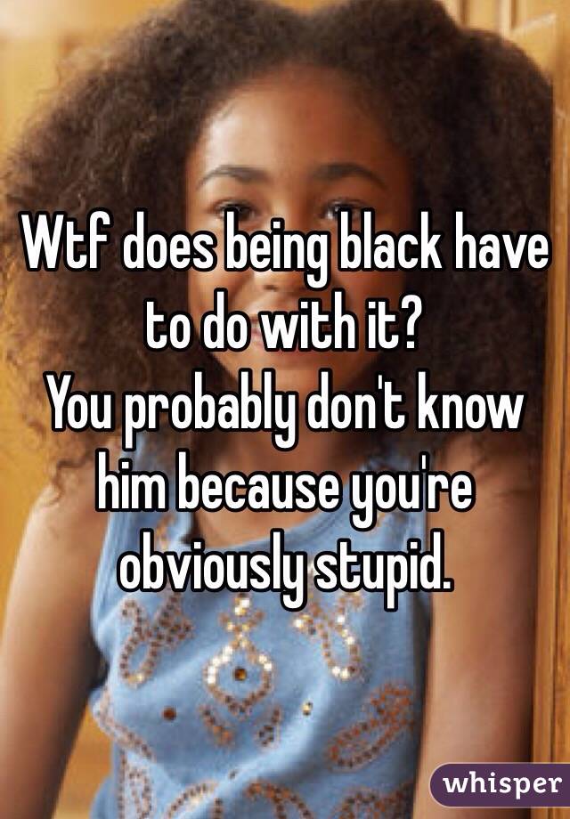 Wtf does being black have to do with it? 
You probably don't know him because you're obviously stupid. 