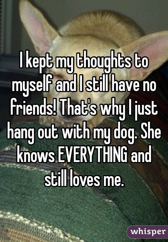 I kept my thoughts to myself and I still have no friends! That's why I just hang out with my dog. She knows EVERYTHING and still loves me. 