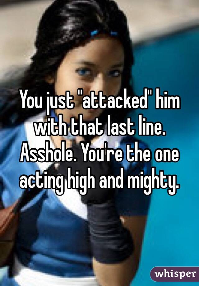 You just "attacked" him with that last line. Asshole. You're the one acting high and mighty. 